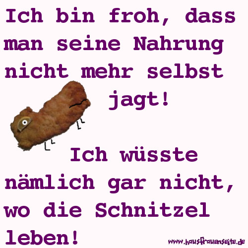 Ich bin froh, dass man seine Nahrung nicht mehr selbst jagt! Ich wsste nmlich gar nicht, wo die Schnitzel leben!