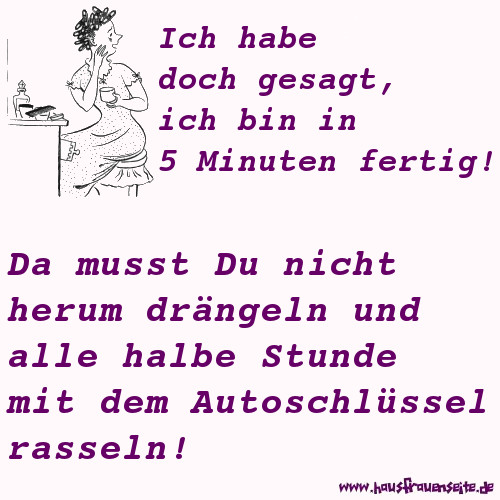 Ich habe doch gesagt, ich bin in 5 Minuten fertig! Da musst Du nicht herum drngeln und alle halbe Stunde mit dem Autoschlssel rasseln!