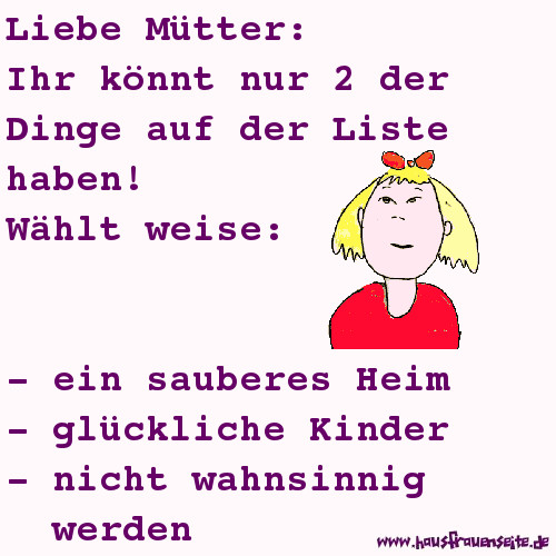 Liebe Mtter: Ihr knnt nur 2 der Dinge auf der Liste haben! Whlt weise: - ein sauberes Heim - glckliche Kinder - nicht wahnsinnnig werden