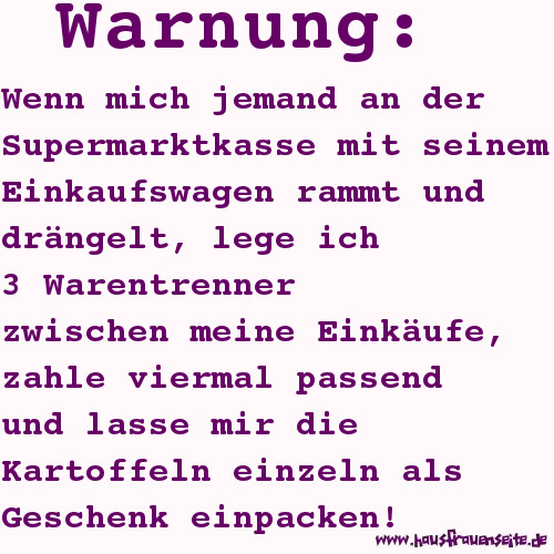 Warnung: Wenn mich jemand an der Supermarktkasse mit seinem Einkaufswagen rammt und drngel, lege ich 3 Warentrenner zwischen meine Einkufe, zahle viermal passend und lasse mir die Kartoffeln einzeln als Geschenk einpacken!