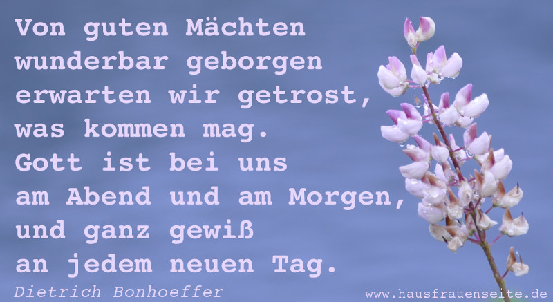 Von guten Mchten wunderbar geborgen erwarten wir getrost, was kommen mag. Gott ist bei uns am Abend und am Morgen, und ganz gewi an jedem neuen Tag.