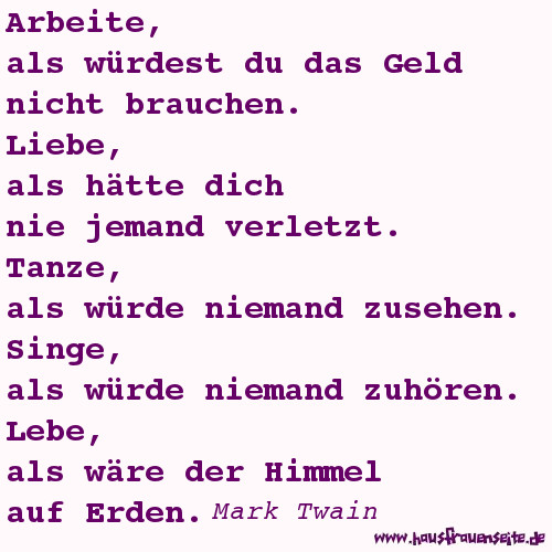 Arbeite, als wrdest du das Geld nicht brauchen. Liebe, als htte dich nie jemand verletzt. Tanze, als wrde niemand zusehen. Singe, als wrde niemand zuhren. Lebe, als wre der Himmel auf Erden. Mark Twain